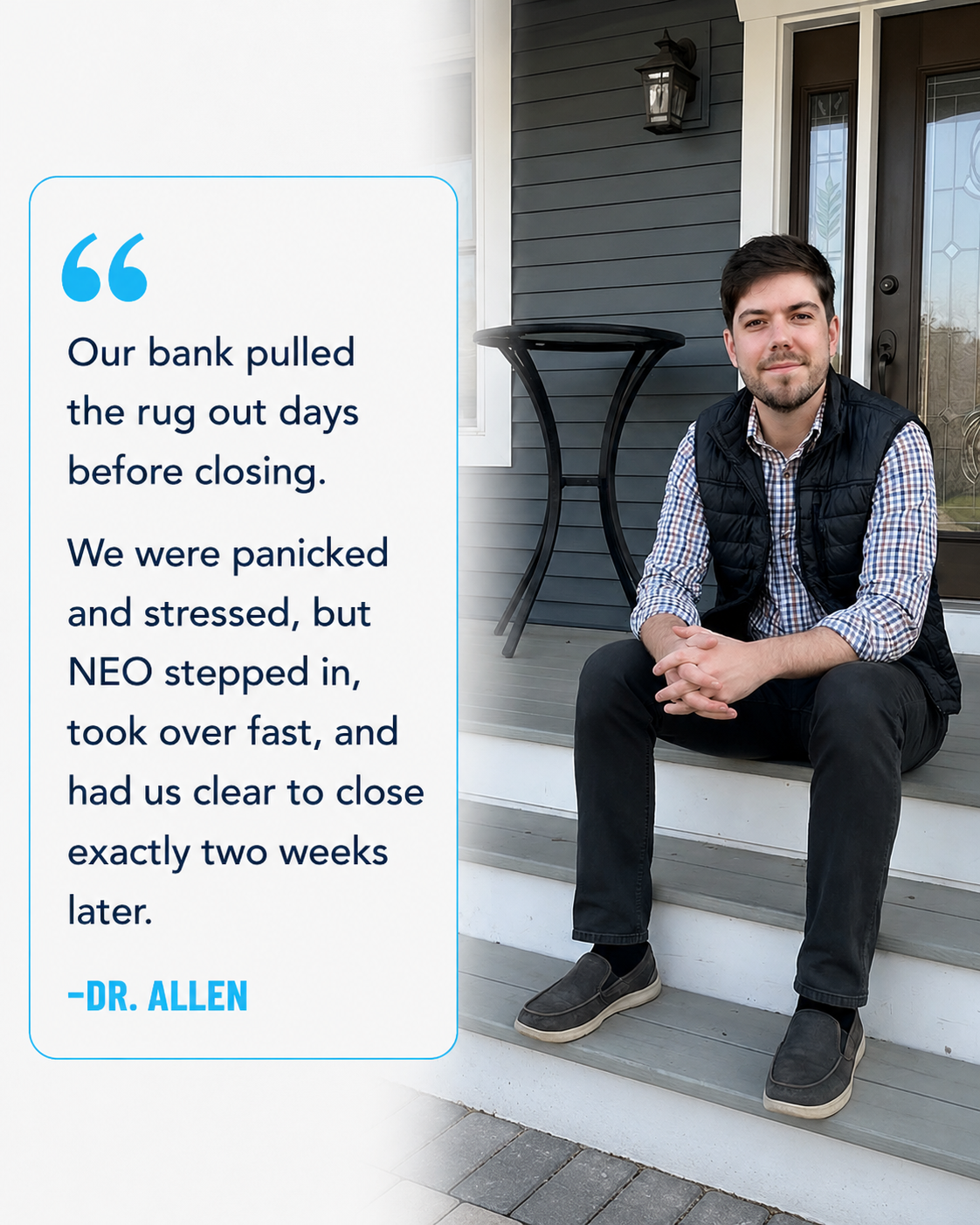 Testimonial: Our bank pulled the rug out days before closing. NEO stepped in and had us clear to close two weeks later. — Dr. Allen