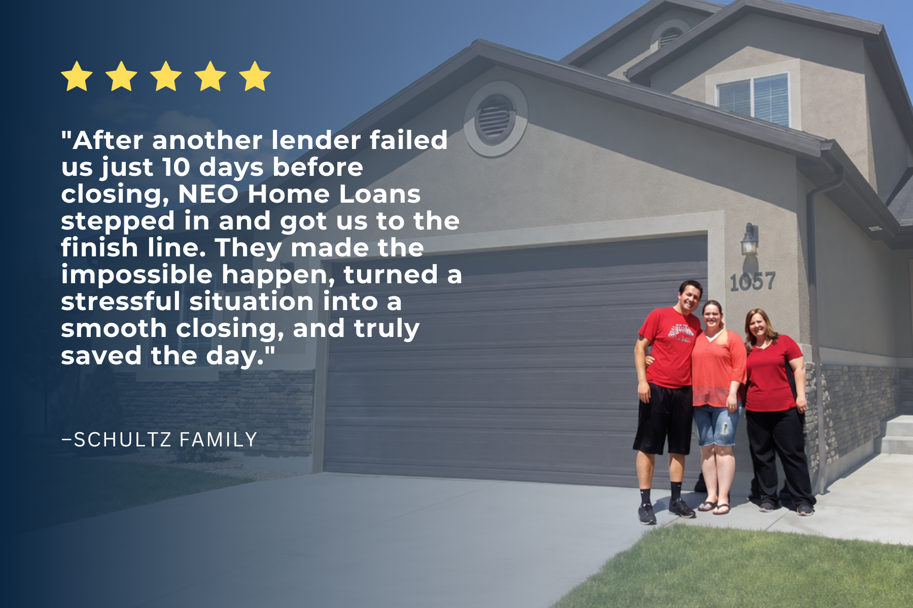 Five-star review from the Schultz Family: after another lender failed us 10 days before closing, NEO Home Loans stepped in and got us to the finish line.